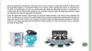  Copia de seguridad incremental: Sólo copia los archivos creados o modificados desde la última copia
de seguridad normal o incremental. Marca los archivos como copiados (es decir, se desactiva el
atributo de modificado). Si usa una combinación de copias de seguridad normal e incremental, la
restauración de los datos debe realizarse con el último conjunto copia de seguridad normal y todos
los conjuntos de copia de seguridad incremental.
 Copia de seguridad normal: Copia todos los archivos seleccionados y los marca como copiados (es
decir, se desactiva el atributo de modificado). En las copias de seguridad normales sólo necesita la
copia más reciente del archivo o la cinta que contiene la copia de seguridad para restaurar todos los
archivos. Las copias de seguridad normales se suelen realizar al crear por primera vez un conjunto
de copia de seguridad.
 