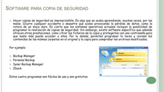 SOFTWARE PARA COPIA DE SEGURIDAD
 Hacer copias de seguridad es imprescindible. Es algo que se acaba aprendiendo, muchas veces, por las
malas. Ocurre cualquier accidente o desastre que acabe provocando la pérdida de datos, como la
rotura de un disco duro. Es cierto que los sistemas operativos actuales incluyen la posibilidad de
programar la realización de copias de seguridad. Sin embargo, existe software específico que además
ofrecen otras prestaciones, como cifrar los ficheros de la copia y protegerlos con una contraseña para
que nadie más pueda acceder a ellos. Por lo demás, permiten programar la tarea y revisan los
contenidos de las mismas carpetas en el original y la copia para comprobar los archivos modificados.
Por ejemplo:
 Backup Manager
 Personal Backup
 Synei Backup Manager
 Zback
Estos cuatro programas son fáciles de usa y son gratuitos.
 