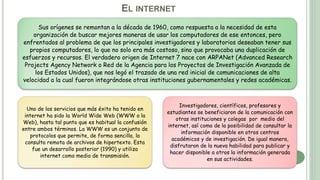 EL INTERNET
Sus orígenes se remontan a la década de 1960, como respuesta a la necesidad de esta
organización de buscar mejores maneras de usar los computadores de ese entonces, pero
enfrentados al problema de que los principales investigadores y laboratorios deseaban tener sus
propios computadores, lo que no solo era más costoso, sino que provocaba una duplicación de
esfuerzos y recursos. El verdadero origen de Internet 7 nace con ARPANet (Advanced Research
Projects Agency Network o Red de la Agencia para los Proyectos de Investigación Avanzada de
los Estados Unidos), que nos legó el trazado de una red inicial de comunicaciones de alta
velocidad a la cual fueron integrándose otras instituciones gubernamentales y redes académicas.
Uno de los servicios que más éxito ha tenido en
internet ha sido la World Wide Web (WWW o la
Web), hasta tal punto que es habitual la confusión
entre ambos términos. La WWW es un conjunto de
protocolos que permite, de forma sencilla, la
consulta remota de archivos de hipertexto. Esta
fue un desarrollo posterior (1990) y utiliza
internet como medio de transmisión.
Investigadores, científicos, profesores y
estudiantes se beneficiaron de la comunicación con
otras instituciones y colegas por medio del
internet, así como de la posibilidad de consultar la
información disponible en otros centros
académicos y de investigación. De igual manera,
disfrutaron de la nueva habilidad para publicar y
hacer disponible a otros la información generada
en sus actividades.
 