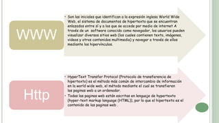 • Son las iniciales que identifican a la expresión inglesa World Wide
Web, el sistema de documentos de hipertexto que se encuentran
enlazados entre sí y a los que se accede por medio de internet A
través de un software conocido como navegador, los usuarios pueden
visualizar diversos sitios web (los cuales contienen texto, imágenes,
videos y otros contenidos multimedia) y navegar a través de ellos
mediante los hipervínculos.
WWW
• HyperText Transfer Protocol (Protocolo de transferencia de
hipertexto) es el método más común de intercambio de información
en la world wide web, el método mediante el cual se transfieren
las paginas web a un ordenador.
• Todas las paginas web están escritas en lenguaje de hypertexto
(hyper-text markup language (HTML)), por lo que el hipertexto es el
contenido de las paginas web .
Http
 