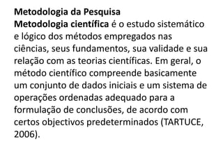 Metodologia da Pesquisa
Metodologia científica é o estudo sistemático
e lógico dos métodos empregados nas
ciências, seus fundamentos, sua validade e sua
relação com as teorias científicas. Em geral, o
método científico compreende basicamente
um conjunto de dados iniciais e um sistema de
operações ordenadas adequado para a
formulação de conclusões, de acordo com
certos objectivos predeterminados (TARTUCE,
2006).
 