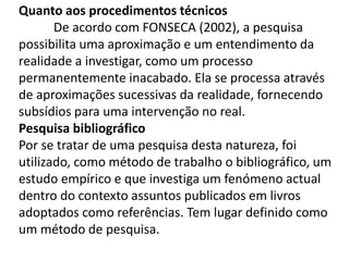 Quanto aos procedimentos técnicos
De acordo com FONSECA (2002), a pesquisa
possibilita uma aproximação e um entendimento da
realidade a investigar, como um processo
permanentemente inacabado. Ela se processa através
de aproximações sucessivas da realidade, fornecendo
subsídios para uma intervenção no real.
Pesquisa bibliográfico
Por se tratar de uma pesquisa desta natureza, foi
utilizado, como método de trabalho o bibliográfico, um
estudo empírico e que investiga um fenómeno actual
dentro do contexto assuntos publicados em livros
adoptados como referências. Tem lugar definido como
um método de pesquisa.
 