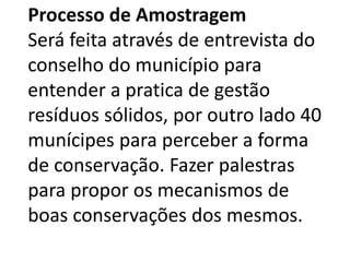 Processo de Amostragem
Será feita através de entrevista do
conselho do município para
entender a pratica de gestão
resíduos sólidos, por outro lado 40
munícipes para perceber a forma
de conservação. Fazer palestras
para propor os mecanismos de
boas conservações dos mesmos.
 