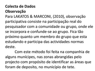 Colecta de Dados
Observação
Para LAKATOS & MARCONI, (2010), observação
participativa consiste na participação real do
pesquisador com a comunidade ou grupo, onde ele
se incorpora e confunde-se ao grupo. Fica tão
próximo quanto um membro do grupo que esta
estudando e participa das actividades normas
deste.
Com este método foi feita na companhia de
alguns munícipes, nas zonas abrangidas pelo
projecto com propósito de identificar as áreas que
foram de deposito, no município de tete.
 