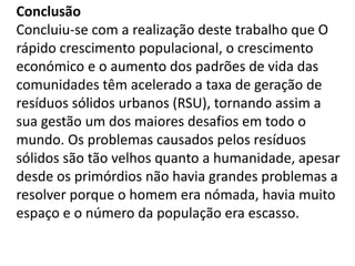Conclusão
Concluiu-se com a realização deste trabalho que O
rápido crescimento populacional, o crescimento
económico e o aumento dos padrões de vida das
comunidades têm acelerado a taxa de geração de
resíduos sólidos urbanos (RSU), tornando assim a
sua gestão um dos maiores desafios em todo o
mundo. Os problemas causados pelos resíduos
sólidos são tão velhos quanto a humanidade, apesar
desde os primórdios não havia grandes problemas a
resolver porque o homem era nómada, havia muito
espaço e o número da população era escasso.
 