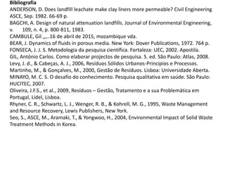 Bibliografia
ANDERSON, D. Does landfill leachate make clay liners more permeable? Civil Engineering
ASCE, Sep. 1982. 66-69 p.
BAGCHI, A. Design of natural attenuation landfills. Journal of Environmental Engineering,
v. 109, n. 4, p. 800-811, 1983.
CAMBULE, Gil ,,,..16 de abril de 2015, mozambique vda.
BEAR, J. Dynamics of fluids in porous media. New York: Dover Publications, 1972. 764 p.
FONSECA, J. J. S. Metodologia da pesquisa científica. Fortaleza: UEC, 2002. Apostila.
GIL, António Carlos. Como elaborar projectos de pesquisa. 5. ed. São Paulo: Atlas, 2008.
Levy, J. d., & Cabeças, A. J., 2006, Resíduos Sólidos Urbanos-Principios e Processos.
Martinho, M., & Gonçalves, M., 2000, Gestão de Resíduos. Lisboa: Universidade Aberta.
MINAYO, M. C. S. O desafio do conhecimento. Pesquisa qualitativa em saúde. São Paulo:
HUCITEC, 2007.
Oliveira, J.F.S., et al., 2009, Resíduos – Gestão, Tratamento e a sua Problemática em
Portugal, Lidel, Lisboa.
Rhyner, C. R., Schwartz, L. J., Wenger, R. B., & Kohrell, M. G., 1995, Waste Management
and Resource Recovery, Lewis Publishers, New York.
Seo, S., ASCE, M., Aramaki, T., & Yongwoo, H., 2004, Environmental Impact of Solid Waste
Treatment Methods in Korea.
 