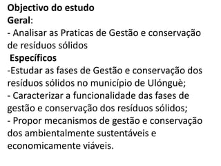 Objectivo do estudo
Geral:
- Analisar as Praticas de Gestão e conservação
de resíduos sólidos
Específicos
-Estudar as fases de Gestão e conservação dos
resíduos sólidos no município de Ulónguè;
- Caracterizar a funcionalidade das fases de
gestão e conservação dos resíduos sólidos;
- Propor mecanismos de gestão e conservação
dos ambientalmente sustentáveis e
economicamente viáveis.
 