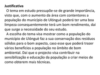 Justificativa
O tema em estudo pressupõe-se de grande importância,
visto que, com o aumento da área com contentores a
população do município de Ulónguè poderá ter uma boa
limpeza consequentemente terá um bom rendimento, dai
que surge a necessidade do seu estudo.
A escolha do tema visa mostrar como a população do
município de Ulónguè faz a sua conservação dos resíduos
sólidos para o bom aspecto, caso esse que poderá trazer
vários benefícios a população no âmbito de bom
ambiental. Dai que o projecto visa contribuir na
sensibilização e educação da população a criar meios de
como obterem mais técnicas.
 