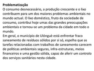 Problematização
O consumo desnecessário, a produção crescente e o lixo
contribuem para um dos maiores problemas ambientais no
mundo actual. O lixo doméstico, fruto da sociedade de
consumo, contribui hoje umas das grandes preocupações
ambientais e tornou-se um problema da cidade em todo o
mundo.
Em geral, o município de Ulónguè está enfrentar fraco
saneamento de resíduos sólidos por si só, espelha que as
tarefas relacionadas com trabalhos de saneamento carecem
de políticas ambientais seguras, infra-estruturas, meios
financeiros e uma gestão sólida, capaz de aferir um controlo
dos serviços sanitários nesta cidade.
 