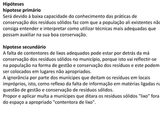 Hipóteses
hipotese primário
Será devido à baixa capacidade do conhecimento das práticas de
conservação dos resíduos sólidos faz com que a população ali existentes não
consiga entender e interpretar como utilizar técnicas mais adequadas que
possam auxiliar na sua boa conservação.
hipotese secundário
A falta de contentores de lixos adequados pode estar por detrás da má
conservação dos resíduos sólidos no município, porque isto vai reflectir-se
na população na forma de gestão e conservação dos resíduos e este podem
ser colocados em lugares não apropriados.
A ignorância por parte dos munícipes que deitam os resíduos em locais
impróprios, isto, como reflexo da falta de informação em matérias ligadas na
questão de gestão e conservação de resíduos sólidos.
Propor e aplicar multa a munícipes que ditara os resíduos sólidos "lixo" fora
do espaço a apropriado "contentora de lixo".
 