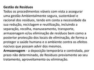 Gestão de Resíduos
Todos os procedimentos viáveis com vista a assegurar
uma gestão Ambientalmente segura, sustentável e
racional dos resíduos, tendo em conta a necessidade da
sua redução, reciclagem e reutilização, incluindo a
separação, recolha, manuseamento, transporte,
armazenagem e/ou eliminação de resíduos bem como a
posterior protecção dos locais de eliminação, de forma a
proteger a saúde humana e o ambiente contra os efeitos
nocivos que possam advir dos mesmos.
Armazenagem - a deposição temporária e controlada, por
prazo não determinado, de Resíduos previamente ao seu
tratamento, aproveitamento ou eliminação.
 