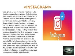«INSTAGRAM»
Insta Gram es una red social y aplicación. Su
función es subir fotos, vídeos. Está disponible
para dispositivos Android e iOS. Sus usuarios
también pueden aplicar efectos fotográficos
como filtros, marcos, similitudes térmicas,
áreas subyacentes en las bases cóncavas,
colores retro, y posteriormente compartir las
fotografías en la misma red social o en otras
como Facebook, Tumblr, Flickr y Twitter. Una
característica distintiva de la aplicación es que
da una forma cuadrada a las fotografías en
honor a la Kodak Instamatic y las cámaras
Polaroid, contrastando con la relación de
aspecto 16:9 y 4:3 que actualmente usan la
mayoría de las cámaras de teléfonos móviles
pero que el 19:9 no quiere soportarlo. Hoy en
día, las fotos pueden estar en horizontal y en
vertical sin el uso de bordes blancos, aunque
estas son recortadas parcialmente.
 
