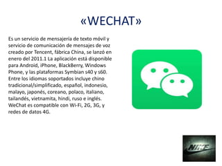 «WECHAT»
Es un servicio de mensajería de texto móvil y
servicio de comunicación de mensajes de voz
creado por Tencent, fábrica China, se lanzó en
enero del 2011.1​ La aplicación está disponible
para Android, iPhone, BlackBerry, Windows
Phone, y las plataformas Symbian s40 y s60.
Entre los idiomas soportados incluye chino
tradicional/simplificado, español, indonesio,
malayo, japonés, coreano, polaco, italiano,
tailandés, vietnamita, hindi, ruso e inglés.
WeChat es compatible con Wi-Fi, 2G, 3G, y
redes de datos 4G.
 