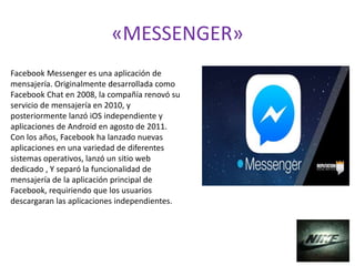 «MESSENGER»
Facebook Messenger es una aplicación de
mensajería. Originalmente desarrollada como
Facebook Chat en 2008, la compañía renovó su
servicio de mensajería en 2010, y
posteriormente lanzó iOS independiente y
aplicaciones de Android en agosto de 2011.
Con los años, Facebook ha lanzado nuevas
aplicaciones en una variedad de diferentes
sistemas operativos, lanzó un sitio web
dedicado , Y separó la funcionalidad de
mensajería de la aplicación principal de
Facebook, requiriendo que los usuarios
descargaran las aplicaciones independientes.
 