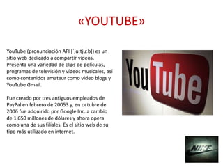 «YOUTUBE»
YouTube (pronunciación AFI [ˈjuːtjuːb]) es un
sitio web dedicado a compartir videos.
Presenta una variedad de clips de películas,
programas de televisión y vídeos musicales, así
como contenidos amateur como video blogs y
YouTube Gmail.
Fue creado por tres antiguos empleados de
PayPal en febrero de 20053​ y, en octubre de
2006 fue adquirido por Google Inc. a cambio
de 1 650 millones de dólares y ahora opera
como una de sus filiales. Es el sitio web de su
tipo más utilizado en internet.
 