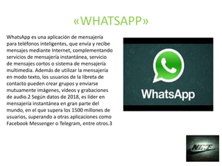 «WHATSAPP»
WhatsApp es una aplicación de mensajería
para teléfonos inteligentes, que envía y recibe
mensajes mediante Internet, complementando
servicios de mensajería instantánea, servicio
de mensajes cortos o sistema de mensajería
multimedia. Además de utilizar la mensajería
en modo texto, los usuarios de la libreta de
contacto pueden crear grupos y enviarse
mutuamente imágenes, vídeos y grabaciones
de audio.2​ Según datos de 2018, es líder en
mensajería instantánea en gran parte del
mundo, en el que supera los 1500 millones de
usuarios, superando a otras aplicaciones como
Facebook Messenger o Telegram, entre otros.3​
 