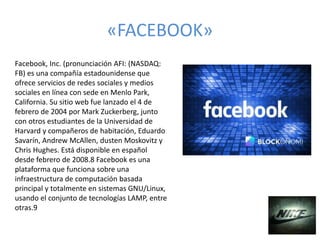 «FACEBOOK»
Facebook, Inc. (pronunciación AFI: (NASDAQ:
FB) es una compañía estadounidense que
ofrece servicios de redes sociales y medios
sociales en línea con sede en Menlo Park,
California. Su sitio web fue lanzado el 4 de
febrero de 2004 por Mark Zuckerberg, junto
con otros estudiantes de la Universidad de
Harvard y compañeros de habitación, Eduardo
Savarín, Andrew McAllen, dusten Moskovitz y
Chris Hughes. Está disponible en español
desde febrero de 2008.8​ Facebook es una
plataforma que funciona sobre una
infraestructura de computación basada
principal y totalmente en sistemas GNU/Linux,
usando el conjunto de tecnologías LAMP, entre
otras.9​
 