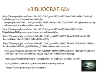 «BIBLIOGRAFIAS»
https://www.google.com/search?rlz=1C1CHBD_esMX852MX852&ei=2St0XbzMHcfYsAWzqZ
GgBQ&q=que+son+las+redes+sociales&o
ww.google.com/z=1C1CHBD_esMX852MX852&ei=ySx0Xb3XJ8O4tQXXz6TICg&q=ventajas +y
+desventajas +de +las +redes + sociales
https://www.google.com/search?rlz=1C1CHBD_esMX852MX852&ei=5i10XfzAOO-
MtgWB0aKwBQ&q=para+que+sirven+las+redes+sociales
https://www.google.com/search?rlz=1C1CHBD_esMX852MX852&biw=1280&bih=913&t
bm=isch&sa=1&ei=5y50Xc71MYnctQXenq7ICg
https://www.google.com/search?rlz=1C1CHBD_esMX852MX852&biw=1280&bih=913&tbm=
isch&sa=1&ei=8S50Xb_qKMfSsAW4_YjYBA&q=red+social+facebook
https://www.google.com/search?rlz=1C1CHBD_esMX852MX852&biw=1280&bih=913&tbm
=isch&sa=1&ei=MC90Xby1H42GtQWy84iQCA&q=red+social+whatsapp
https://www.xatakamovil.com › aplicaciones › Facebook-Messenger-la-com.
https://webescuela.com › que-es-insta Gram-para-que-sirve
https://es.wikipedia.org › wiki › Snapchat
 