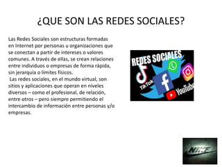 ¿QUE SON LAS REDES SOCIALES?
Las Redes Sociales son estructuras formadas
en Internet por personas u organizaciones que
se conectan a partir de intereses o valores
comunes. A través de ellas, se crean relaciones
entre individuos o empresas de forma rápida,
sin jerarquía o límites físicos.
Las redes sociales, en el mundo virtual, son
sitios y aplicaciones que operan en niveles
diversos – como el profesional, de relación,
entre otros – pero siempre permitiendo el
intercambio de información entre personas y/o
empresas.
 
