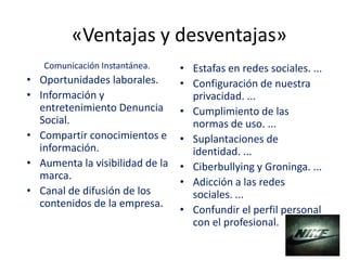 «Ventajas y desventajas»
Comunicación Instantánea.
• Oportunidades laborales.
• Información y
entretenimiento Denuncia
Social.
• Compartir conocimientos e
información.
• Aumenta la visibilidad de la
marca.
• Canal de difusión de los
contenidos de la empresa.
• Estafas en redes sociales. ...
• Configuración de nuestra
privacidad. ...
• Cumplimiento de las
normas de uso. ...
• Suplantaciones de
identidad. ...
• Ciberbullying y Groninga. ...
• Adicción a las redes
sociales. ...
• Confundir el perfil personal
con el profesional.
 