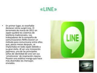 «LINE»
• En primer lugar, es reseñable
destacar cómo surgió Line. El
terremoto de marzo de 2011 en
Japón quebró los sistemas de
telefonía tradicionales. Los
trabajadores de la compañía de
comunicaciones NHN crearon un
método para comunicarse entre ellos
que, pocos meses después, se
implantaba en todo Japón debido a
su gran éxito. Al ser una innovación
japonesa, una de las principales
señas de identidad de Line son sus
´emoticonos´ de inspiración nipona.
Poseen una estética manga que hace
más divertidos los mensajes
enviados.
 