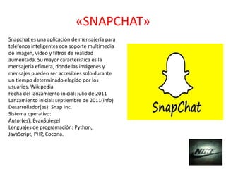 «SNAPCHAT»
Snapchat es una aplicación de mensajería para
teléfonos inteligentes con soporte multimedia
de imagen, video y filtros de realidad
aumentada. Su mayor característica es la
mensajería efímera, donde las imágenes y
mensajes pueden ser accesibles solo durante
un tiempo determinado elegido por los
usuarios. Wikipedia
Fecha del lanzamiento inicial: julio de 2011
Lanzamiento inicial: septiembre de 2011(info)
Desarrollador(es): Snap Inc.
Sistema operativo:
Autor(es): EvanSpiegel
Lenguajes de programación: Python,
JavaScript, PHP, Cocona.
 