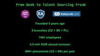 Founded 5 years ago
9 branches (CZ + SK + PL)
140+ employees
4,5 mil+ EUR annual turnover
600+ placements (CZ + SK) per year
From Geek to Talent Sourcing Freak
 