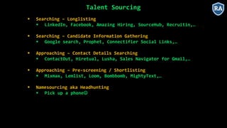 Talent Sourcing
 Searching – Longlisting
 LinkedIn, Facebook, Amazing Hiring, SourceHub, Recruitin,…
 Searching – Candidate Information Gathering
 Google search, Prophet, Connectifier Social Links,…
 Approaching – Contact Details Searching
 ContactOut, Hiretual, Lusha, Sales Navigator for Gmail,…
 Approaching – Pre-screening / Shortlisting
 Mixmax, Lemlist, Loom, Bombbomb, MightyText,…
 Namesourcing aka Headhunting
 Pick up a phone
 