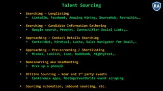 Talent Sourcing
 Searching – Longlisting
 LinkedIn, Facebook, Amazing Hiring, SourceHub, Recruitin,…
 Searching – Candidate Information Gathering
 Google search, Prophet, Connectifier Social Links,…
 Approaching – Contact Details Searching
 ContactOut, Hiretual, Lusha, Sales Navigator for Gmail,…
 Approaching – Pre-screening / Shortlisting
 Mixmax, Lemlist, Loom, Bombbomb, MightyText,…
 Namesourcing aka Headhunting
 Pick up a phone
 Offline Sourcing – Your and 3rd party events
 Conference apps, Meetup/Eventbrite event scraping
 Sourcing automation, inbound sourcing, etc.
 