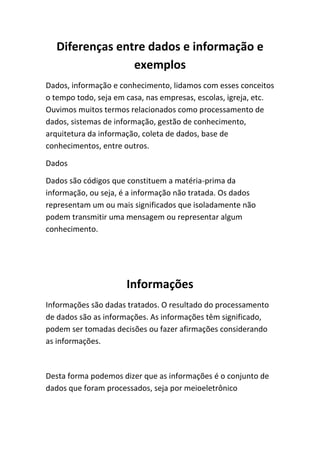 Diferenças entre dados e informação e
exemplos
Dados, informação e conhecimento, lidamos com esses conceitos
o tempo todo, seja em casa, nas empresas, escolas, igreja, etc.
Ouvimos muitos termos relacionados como processamento de
dados, sistemas de informação, gestão de conhecimento,
arquitetura da informação, coleta de dados, base de
conhecimentos, entre outros.
Dados
Dados são códigos que constituem a matéria-prima da
informação, ou seja, é a informação não tratada. Os dados
representam um ou mais significados que isoladamente não
podem transmitir uma mensagem ou representar algum
conhecimento.

Informações
Informações são dadas tratados. O resultado do processamento
de dados são as informações. As informações têm significado,
podem ser tomadas decisões ou fazer afirmações considerando
as informações.

Desta forma podemos dizer que as informações é o conjunto de
dados que foram processados, seja por meioeletrônico

 