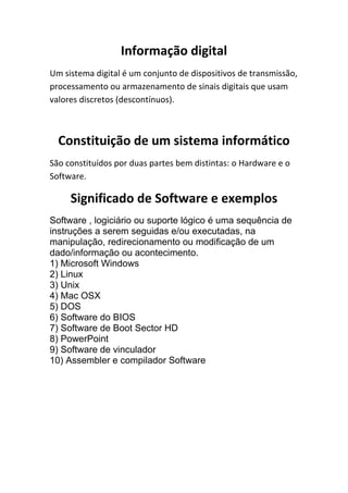 Informação digital
Um sistema digital é um conjunto de dispositivos de transmissão,
processamento ou armazenamento de sinais digitais que usam
valores discretos (descontínuos).

Constituição de um sistema informático
São constituídos por duas partes bem distintas: o Hardware e o
Software.

Significado de Software e exemplos
Software , logiciário ou suporte lógico é uma sequência de
instruções a serem seguidas e/ou executadas, na
manipulação, redirecionamento ou modificação de um
dado/informação ou acontecimento.
1) Microsoft Windows
2) Linux
3) Unix
4) Mac OSX
5) DOS
6) Software do BIOS
7) Software de Boot Sector HD
8) PowerPoint
9) Software de vinculador
10) Assembler e compilador Software

 