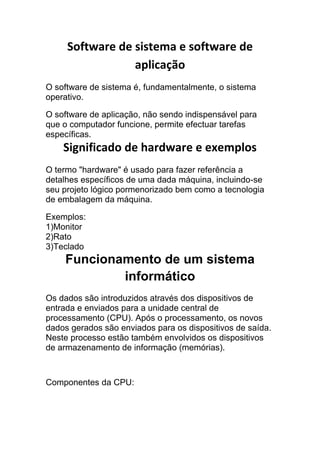 Software de sistema e software de
aplicação
O software de sistema é, fundamentalmente, o sistema
operativo.
O software de aplicação, não sendo indispensável para
que o computador funcione, permite efectuar tarefas
específicas.

Significado de hardware e exemplos
O termo "hardware" é usado para fazer referência a
detalhes específicos de uma dada máquina, incluindo-se
seu projeto lógico pormenorizado bem como a tecnologia
de embalagem da máquina.
Exemplos:
1)Monitor
2)Rato
3)Teclado

Funcionamento de um sistema
informático
Os dados são introduzidos através dos dispositivos de
entrada e enviados para a unidade central de
processamento (CPU). Após o processamento, os novos
dados gerados são enviados para os dispositivos de saída.
Neste processo estão também envolvidos os dispositivos
de armazenamento de informação (memórias).

Componentes da CPU:

 
