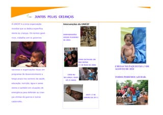 JUNTOS PELAS CRIANÇAS

A UNICEF é a única organização         Intervenções da UNICEF

mundial que se dedica especifica-

mente ás crianças. Em termos gené-
                                       DARFUR(SUDÃO)

ricos, trabalha com os governos        (DESDE FEVEREIRO
                                       DE 2003)




                                                          CHINA (SICHUAN): UM
                                                          ANO DEPOIS
                                                          (11 DE MAIO DE 2009)
                                                                                   CHEIAS NO PAQUISTÃO ( 3 DE
nacionais e organizações locais em                                                 AGOSTO DE 2010

programas de desenvolvimento a             CRISE NO
                                       SRI LANKA ( DURA                            TODOS PODEMOS AJUDAR.
longo prazo nos sectores da saúde,
                                         HÁ 25 ANOS)

educação, nutrição, água e sanea-

mento e também em situações de

emergência para defender as crian-
                                                                  HAITI (7 DE
ças vitimas de guerras e outras                                 JANEIRO DE 2011)

catástrofes.
 