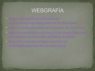  http://www.welivesecurity.com/la-
es/2014/11/25/seguridad-internet-de-las-cosas/
 http://es.wikipedia.org/wiki/Internet_de_las_Cosas
 http://www.infobae.com/2015/01/10/1620107-internet-
las-cosas-asi-sera-la-vida-cotidiana-el-futuro
 http://www.areatecnologia.com/nuevas-
tecnologias/internet-de-las-cosas.html
 