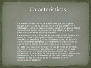 • La Internet de las cosas va a necesitar que los objetos
tengan cierto grado de inteligencia para que colaboren e
interactúen como se espera suceda, también un conocimiento
del ambiente donde se encuentran los objetos y de las
interrelaciones entre ellos es requerido.
• La arquitectura de la Internet de las cosas estará basada en
eventos. Cada objeto generará eventos basados en el
contexto, el ambiente y otras consideraciones. El sistema
será sumamente complejo y probablemente algo caótico ya
que no tendrá reglas determinísticas que lo controlen.
• En esta Internet de los objetos, hecha de miles de millones
de eventos paralelos y simultáneos, el tiempo ya no será
utilizado como una dimensión común y lineal, sino que
dependerá de la entidad de los objetos, procesos, sistema de
información, etc. Este Internet de las cosas tendrá que
basarse en los sistemas de TI en paralelo masivo
(computación paralela).
 
