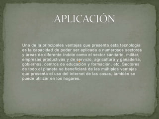 Una de la principales ventajas que presenta esta tecnología
es la capacidad de poder ser aplicada a numerosos sectores
y áreas de diferente índole como el sector sanitario, militar,
empresas productivas y de servicio, agricultura y ganadería,
gobiernos, centros de educación y formación, etc. Sectores
de todo el planeta se beneficiará de las múltiples ventajas
que presenta el uso del internet de las cosas, también se
puede utilizar en los hogares.
 