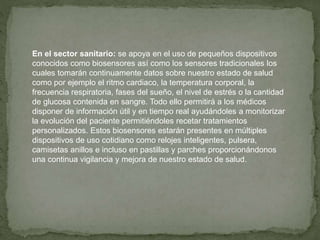 En el sector sanitario: se apoya en el uso de pequeños dispositivos
conocidos como biosensores así como los sensores tradicionales los
cuales tomarán continuamente datos sobre nuestro estado de salud
como por ejemplo el ritmo cardiaco, la temperatura corporal, la
frecuencia respiratoria, fases del sueño, el nivel de estrés o la cantidad
de glucosa contenida en sangre. Todo ello permitirá a los médicos
disponer de información útil y en tiempo real ayudándoles a monitorizar
la evolución del paciente permitiéndoles recetar tratamientos
personalizados. Estos biosensores estarán presentes en múltiples
dispositivos de uso cotidiano como relojes inteligentes, pulsera,
camisetas anillos e incluso en pastillas y parches proporcionándonos
una continua vigilancia y mejora de nuestro estado de salud.
 