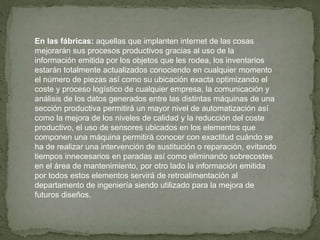 En las fábricas: aquellas que implanten internet de las cosas
mejorarán sus procesos productivos gracias al uso de la
información emitida por los objetos que les rodea, los inventarios
estarán totalmente actualizados conociendo en cualquier momento
el número de piezas así como su ubicación exacta optimizando el
coste y proceso logístico de cualquier empresa, la comunicación y
análisis de los datos generados entre las distintas máquinas de una
sección productiva permitirá un mayor nivel de automatización así
como la mejora de los niveles de calidad y la reducción del coste
productivo, el uso de sensores ubicados en los elementos que
componen una máquina permitirá conocer con exactitud cuándo se
ha de realizar una intervención de sustitución o reparación, evitando
tiempos innecesarios en paradas así como eliminando sobrecostes
en el área de mantenimiento, por otro lado la información emitida
por todos estos elementos servirá de retroalimentación al
departamento de ingeniería siendo utilizado para la mejora de
futuros diseños.
 