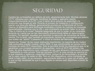  Cambia las contraseñas por defecto de todo -absolutamente todo: Muchas cámaras
CCTV utilizadas para vigilancia, monitores de bebés y webcams operan
independientemente de tu PC, y por lo tanto de la solución de seguridad y la
protección que tengas en ella. Durante el proceso de instalación y configuración,
usarán una clave por defecto, generalmente provista por el fabricante en forma
masiva; el dispositivo será fácilmente localizable a través de motores de búsqueda
especializados, mientras que la URL y esa contraseña se podrán hallar en la web.
*Haz lo mismo en tu router: Deberás asegurarte de que tu router no es vulnerable,
teniendo en cuenta que se han descubierto anteriormente fallas en determinados
modelos. Por ejemplo, aquellas que permitían la ejecución de comandos de forma
remota. Por lo tanto, aquí también es importante cambiar las contraseñas por defecto,
que suelen ser “admin” o“password” o incluir el nombre del fabricante.
 Separa tus “Cosas” de las cosas realmente importantes: La mayoría de los routers
más avanzados pueden mostrar varios SSID, lo que comúnmente se conoce como
nombres de redes W-Fi disponibles. Esto te permitirá dividir los dispositivos que no te
garanticen una completa sensación de seguridad, como el Wi-Fi del retrete o las
luces, de otros dispositivos como unidades de red, que almacenn información privada.
* Deshabilita la vista remota: Para las cámaras CCTV, la vista remota es esencial en
lo que respecta a vigilancia y seguridad física, porque te da tranquilidad y te permite
ver tu casa cuando no estás en ella. Pero en otro dispositivos, como monitores de
bebé (o baby calls), no es necesario: seguramente estés en tu casa con el bebé, por
lo que no hay necesidad de que lo que registre la cámara esté disponible a través de
Internet.
 