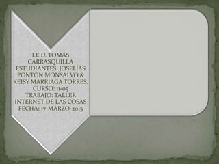 I.E.D. TOMÁS
CARRASQUILLA
ESTUDIANTES: JOSELÍAS
PONTÓN MONSALVO &
KEISY MARRIAGA TORRES.
CURSO: 11-05
TRABAJO: TALLER
INTERNET DE LAS COSAS
FECHA: 17-MARZO-2015
 
