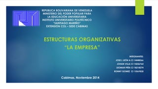 REPUBLICA BOLIVARIANA DE VENEZUELA 
MINISTERIO DEL PODER POPULAR PARA 
LA EDUCACIÓN UNIVERSITARIA 
INSTITUTO UNIVERSITARIO POLITÉCNICO 
“SANTIAGO MARIÑO” 
EXTENSIÓN COL – SEDE CABIMAS 
ESTRUCTURAS ORGANIZATIVAS 
“LA EMPRESA” 
INTEGRANTES: 
JOSE L LEÓN A CI 14448366 
JOHAN VILLA CI 14236764 
LEOMAR PIÑA CI 18218274 
RONNY GOMEZ CI 15069828 
Cabimas, Noviembre 2014 
 