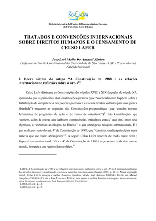 Rivista elettronica del Centro di Documentazione Europea
dell’Università Kore di Enna

TRATADOS E CONVENÇÕES INTERNACIONAIS
SOBRE DIREITOS HUMANOS E O PENSAMENTO DE
CELSO LAFER
Jose Levi Mello Do Amaral Júnior
Professor de Direito Constitucional da Universidade de São Paulo – USP e Procurador da
Fazenda Nacional

1. Breve síntese do artigo “A Constituição de 1988 e as relações
internacionais: reflexões sobre o art. 4o”
Celso Lafer distingue as Constituições dos séculos XVIII e XIX daquelas do século XX,
apontando que as primeiras são Constituições-garantia (que “essencialmente dispõem sobre a
distribuição de competência dos poderes políticos e elencam direitos voltados para assegurar a
liberdade”) enquanto as segundas são Constituições-programáticas (que “contêm normas
definidoras de programas de ação e de linhas de orientação”)1. São Constituições que
“contêm, além de regras que atribuem competências, princípios gerais” que têm, entre seus
objetivos, a “expansão axiológica do Direito”, o que abrange as relações internacionais. É o
que se dá por meio do art. 4o da Constituição de 1988, que “constitucionaliza princípios nesta
matéria que são muito abrangentes”2. A seguir, Celso Lafer sintetiza de modo muito feliz o
dispositivo constitucional: “O art. 4o da Constituição de 1988 é representativo da abertura ao
mundo, inerente a um regime democrático.”3

1

LAFER, A Constituição de 1988 e as relações internacionais: reflexões sobre o art. 4 o in A internacionalização
dos direitos humanos: Constituição, racismo e relações internacionais, Barueri, 2005, p. 11-12. Nessa exposição
inicial, Celso LAFER maneja a melhor doutrina brasileira, desde José Antonio PIMENTA BUENO até Manoel
Gonçalves FERREIRA FILHO e José Francisco REZEK, bem assim a melhor doutrina estrangeira, destacadamente,
sobre dirigismo constitucional, José Joaquim GOMES CANOTILHO.
2
LAFER, op. cit., p. 13.
3
LAFER, op. cit., p. 13.

 