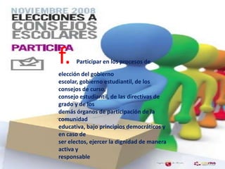 f. Participar en los procesos de
elección del gobierno
escolar, gobierno estudiantil, de los
consejos de curso,
consejo estudiantil, de las directivas de
grado y de los
demás órganos de participación de la
comunidad
educativa, bajo principios democráticos y
en caso de
ser electos, ejercer la dignidad de manera
activa y
responsable
 