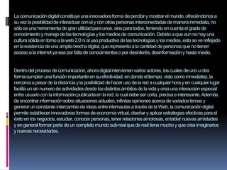 Lacomunicacióndigitalconstituyeuna innovadoraforma de percibiry mostrar el mundo,ofreciéndonosa
suvez laposibilidaddeinteractuarconely conotras personasinterconectadasde manerainmediata,no
sóloes una herramientade gran utilidadpara unos, sinopara todos, teniendoen cuentael grado de
conocimiento ymanejode lastecnologíasy losmediosde comunicación.Debidoa que aun no hay una
culturasólidaen torno a laweb 2.0 ni aluso productivode lastecnologíasy losmedios,esto se ve reflejado
enla existencia deuna ampliabrechadigital,que representa a la cantidadde personasque no tienen
accesoa lainternet ya sea por faltade conocimientoso por desinterés,desinformacióny hastamiedo.
Dentrodelprocesode comunicación,ahora digitalintervienenvariosactores, loscualesde uno u otra
forma cumplenuna funciónimportanteen su efectividad,en donde eltiempo, vistocomo inmediatez,la
cercaníaa pesarde la distanciay la posibilidad dehaceruso de la red a cualquierhora y en cualquierlugar
facilita unsinnumero de actividadesdesdelosdistintosámbitosde la viday crea una interacción especial
entre usuariocon lainformaciónpublicadaen lared, la cualdebeser corta, precisae interesante.Además
deencontrarinformaciónsobresituacionesactuales,infinitasopinionesacercadevariadostemas y
generarun constanteintercambiode ideasentre internautasa través de la Web, la comunicacióndigital
permiteestablecerinnovadoras formasde economíavirtual,diseñary aplicarestrategiasefectivaspara el
éxitoen losnegocios,estudiar,conocerpersonas,tener relacionesamorosas,entablarnuevasamistades
yen generalformar parte de un completomundo sub-realque de realtiene muchoy que crea imaginarios
ynuevasnecesidades.
 