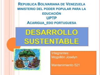 REPUBLICA BOLIVARIANA DE VENEZUELA
MINISTERIO DEL PODER POPULAR PARA LA
EDUCACIÓN
UPTP
ACARIGUA_EDO PORTUGUESA
Integrantes:
Mogollón Joselyn
Mantenimiento 521
DESARROLLO
SUSTENTABLE
 