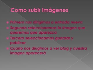  Primero nos dirigimos a entrada nueva
Segundo seleccionamos la imagen que
queremos que aparezca
Tercero seleccionamos guardar y
publicar
Cuarto nos dirigimos a ver blog y nuestra
imagen aparecerá