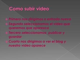  Primero nos dirigimos a entrada nueva
Segundo seleccionamos el video que
queremos que aparezca
Tercero seleccionamos publicar y
guardar
Cuarto nos dirigimos a ver el blog y
nuestro video aparece