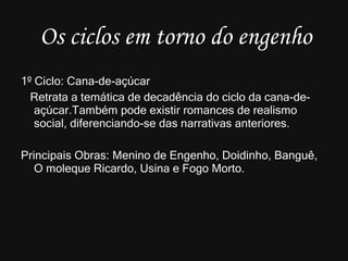 Os ciclos em torno do engenho 1º Ciclo: Cana-de-açúcar Retrata a temática de decadência do ciclo da cana-de-açúcar.Também pode existir romances de realismo social, diferenciando-se das narrativas anteriores. Principais Obras: Menino de Engenho, Doidinho, Banguê, O moleque Ricardo, Usina e Fogo Morto. 
