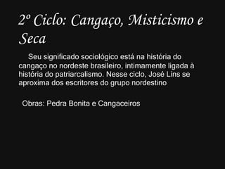 2º Ciclo: Cangaço, Misticismo e Seca Seu significado sociológico está na história do cangaço no nordeste brasileiro, intimamente ligada à história do patriarcalismo. Nesse ciclo, José Lins se aproxima dos escritores do grupo nordestino Obras: Pedra Bonita e Cangaceiros 