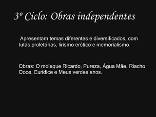 3º Ciclo: Obras independentes Apresentam temas diferentes e diversificados, com lutas proletárias, lirismo erótico e memorialismo. Obras: O moleque Ricardo, Pureza, Água Mãe, Riacho Doce, Eurídice e Meus verdes anos. 